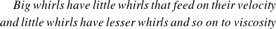 \begin{eqnarray*} \text{\textit{Big whirls have little whirls that feed on their velocity}} \\ \text{\textit{and little whirls have lesser whirls and so on to viscosity}} \end{eqnarray*}